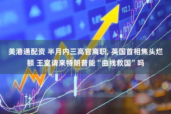 美港通配资 半月内三高官离职, 英国首相焦头烂额 王室请来特朗普能“曲线救国”吗