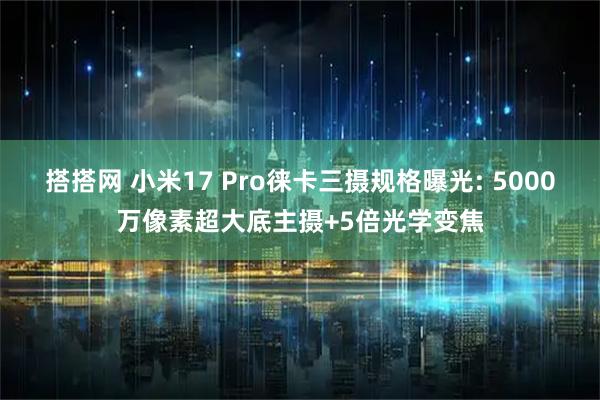 搭搭网 小米17 Pro徕卡三摄规格曝光: 5000万像素超大底主摄+5倍光学变焦