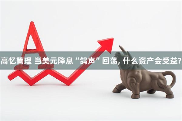 高忆管理 当美元降息“鸽声”回荡, 什么资产会受益?