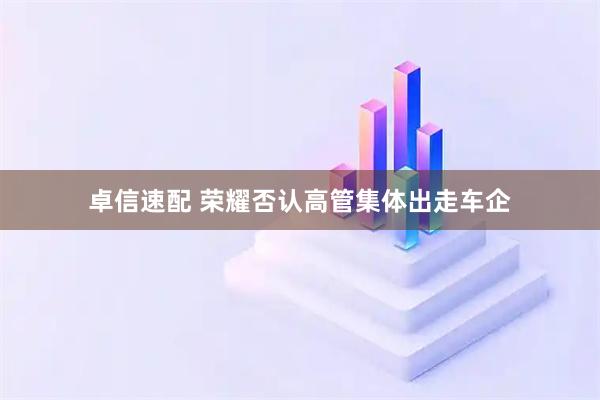 卓信速配 荣耀否认高管集体出走车企