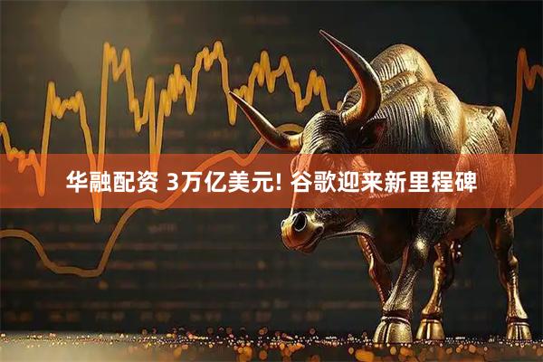 华融配资 3万亿美元! 谷歌迎来新里程碑