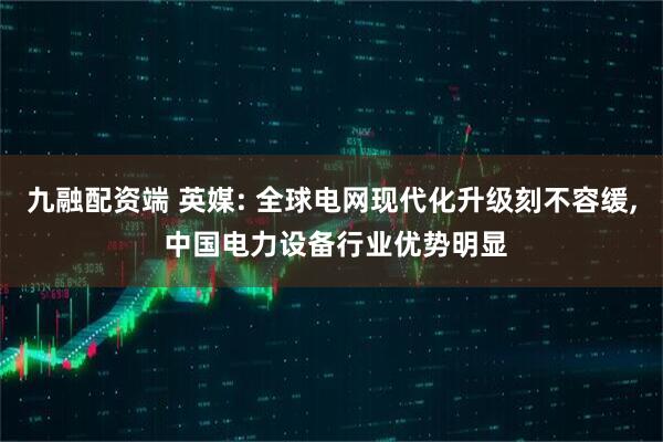 九融配资端 英媒: 全球电网现代化升级刻不容缓, 中国电力设备行业优势明显