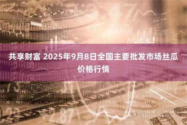 共享财富 2025年9月8日全国主要批发市场丝瓜价格行情