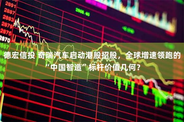 德宏信投 奇瑞汽车启动港股招股，全球增速领跑的“中国智造”标杆价值几何？