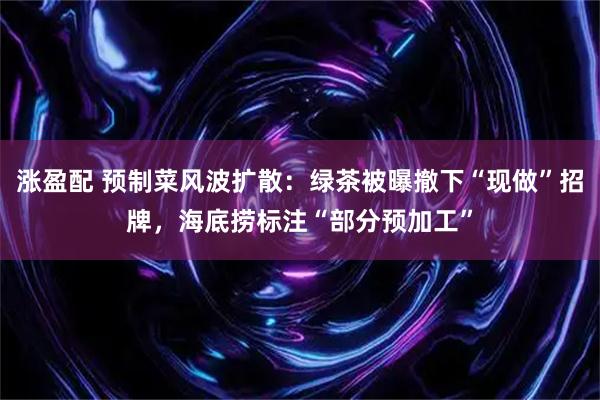 涨盈配 预制菜风波扩散：绿茶被曝撤下“现做”招牌，海底捞标注“部分预加工”