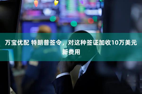 万宝优配 特朗普签令，对这种签证加收10万美元新费用