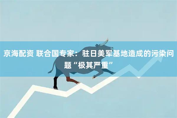京海配资 联合国专家：驻日美军基地造成的污染问题“极其严重”