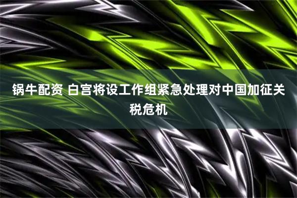 锅牛配资 白宫将设工作组紧急处理对中国加征关税危机