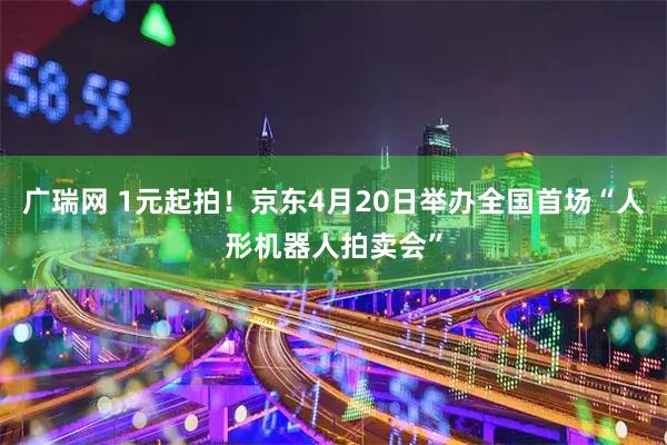 广瑞网 1元起拍！京东4月20日举办全国首场“人形机器人拍卖会”