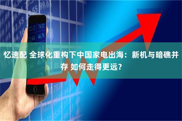 忆速配 全球化重构下中国家电出海：新机与暗礁并存 如何走得更远？