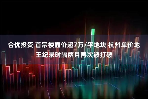 合优投资 首宗楼面价超7万/平地块 杭州单价地王纪录时隔两月再次被打破