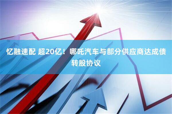 忆融速配 超20亿！哪吒汽车与部分供应商达成债转股协议