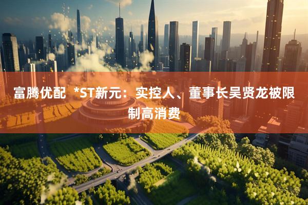 富腾优配  *ST新元：实控人、董事长吴贤龙被限制高消费