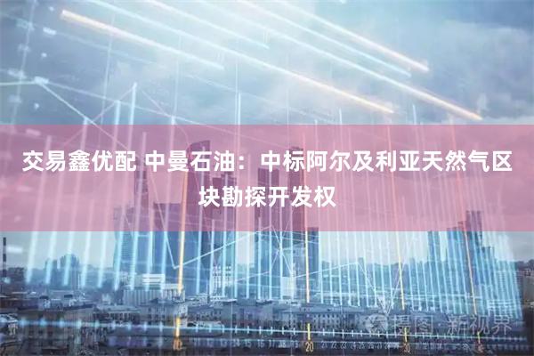 交易鑫优配 中曼石油：中标阿尔及利亚天然气区块勘探开发权