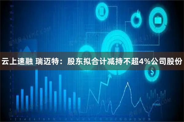 云上速融 瑞迈特：股东拟合计减持不超4%公司股份