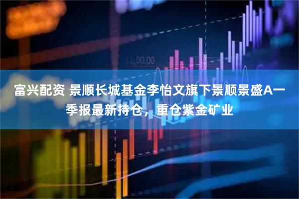 富兴配资 景顺长城基金李怡文旗下景顺景盛A一季报最新持仓，重仓紫金矿业