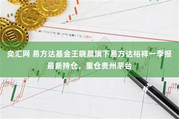 奕汇网 易方达基金王晓晨旗下易方达裕祥一季报最新持仓，重仓贵州茅台