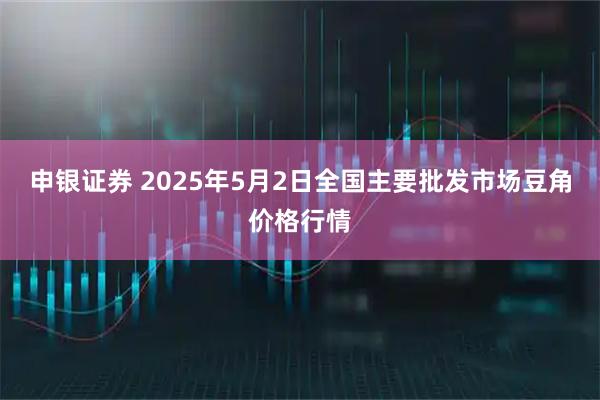 申银证券 2025年5月2日全国主要批发市场豆角价格行情