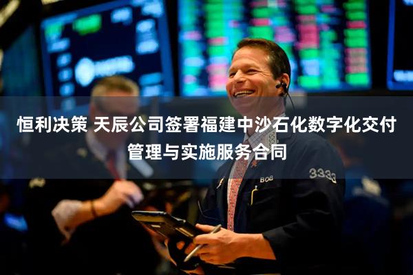 恒利决策 天辰公司签署福建中沙石化数字化交付管理与实施服务合同