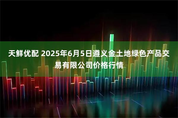 天鲜优配 2025年6月5日遵义金土地绿色产品交易有限公司价格行情