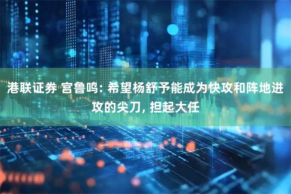 港联证券 宫鲁鸣: 希望杨舒予能成为快攻和阵地进攻的尖刀, 担起大任