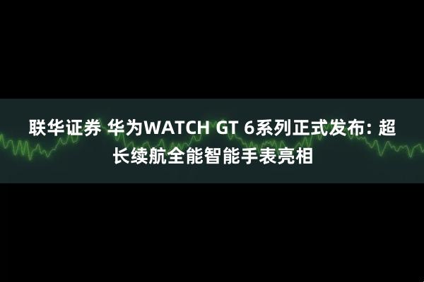 联华证券 华为WATCH GT 6系列正式发布: 超长续航全能智能手表亮相