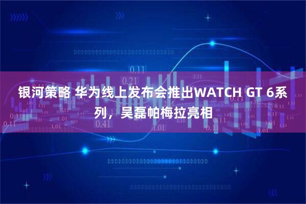 银河策略 华为线上发布会推出WATCH GT 6系列，吴磊帕梅拉亮相