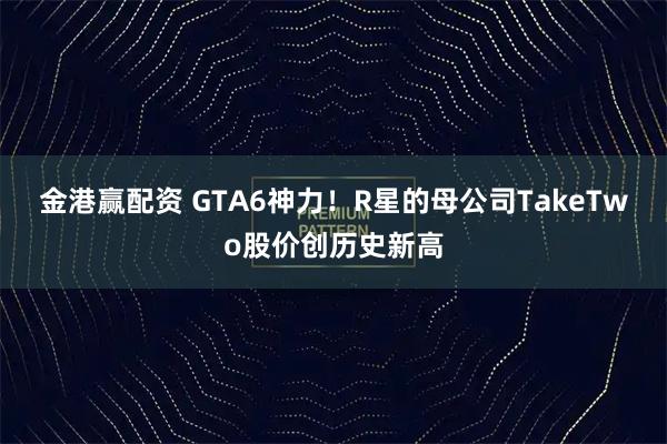 金港赢配资 GTA6神力！R星的母公司TakeTwo股价创历史新高