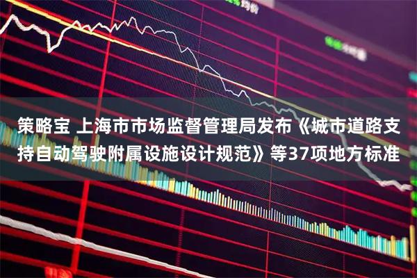 策略宝 上海市市场监督管理局发布《城市道路支持自动驾驶附属设施设计规范》等37项地方标准