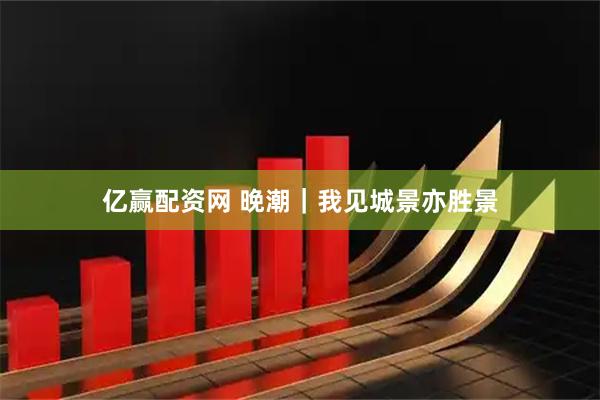 亿赢配资网 晚潮｜我见城景亦胜景