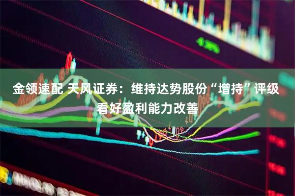 金领速配 天风证券：维持达势股份“增持”评级 看好盈利能力改善