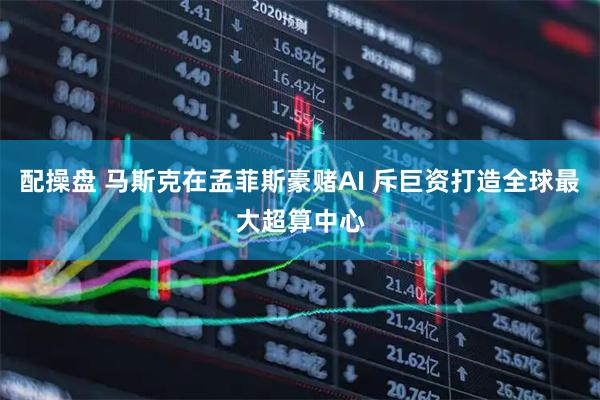 配操盘 马斯克在孟菲斯豪赌AI 斥巨资打造全球最大超算中心