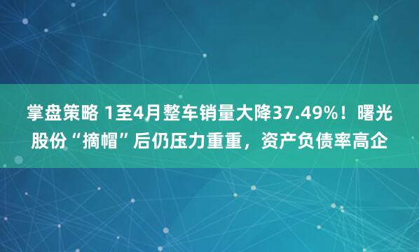 掌盘策略 1至4月整车销量大降37.49%！曙光股份“摘帽”后仍压力重重，资产负债率高企
