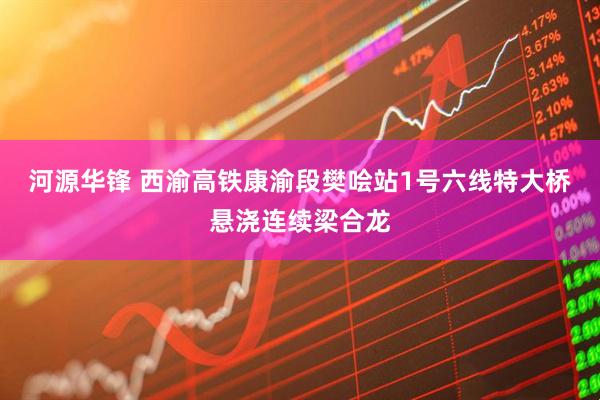 河源华锋 西渝高铁康渝段樊哙站1号六线特大桥悬浇连续梁合龙