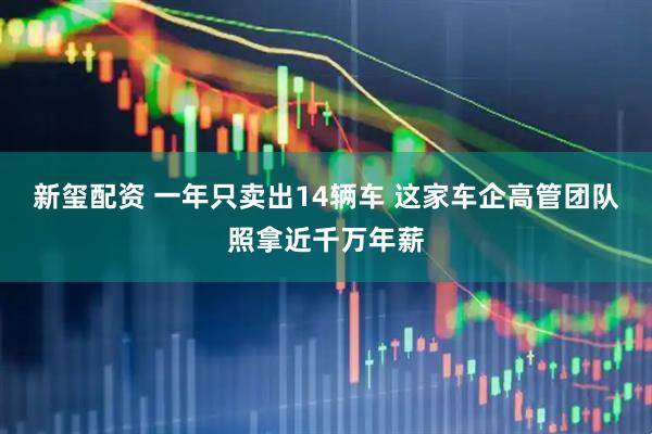 新玺配资 一年只卖出14辆车 这家车企高管团队照拿近千万年薪
