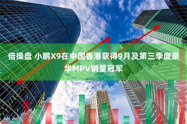 倍操盘 小鹏X9在中国香港获得9月及第三季度豪华MPV销量冠军
