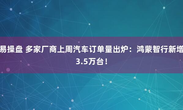 易操盘 多家厂商上周汽车订单量出炉：鸿蒙智行新增3.5万台！