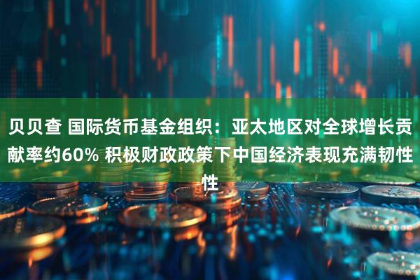 贝贝查 国际货币基金组织：亚太地区对全球增长贡献率约60% 积极财政政策下中国经济表现充满韧性