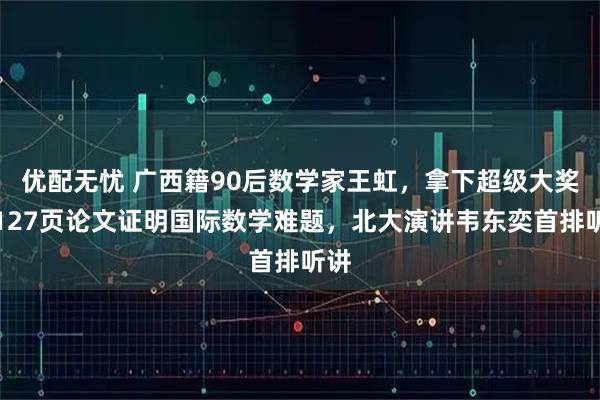 优配无忧 广西籍90后数学家王虹，拿下超级大奖！127页论文证明国际数学难题，北大演讲韦东奕首排听讲