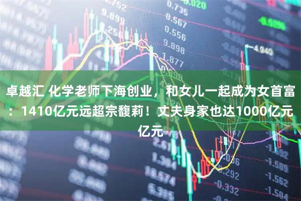 卓越汇 化学老师下海创业，和女儿一起成为女首富：1410亿元远超宗馥莉！丈夫身家也达1000亿元