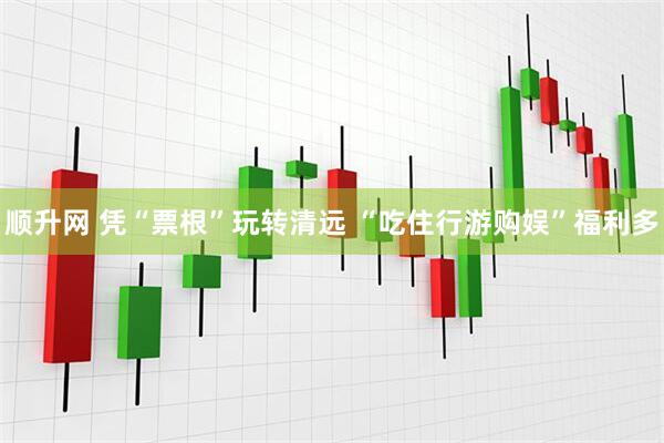 顺升网 凭“票根”玩转清远 “吃住行游购娱”福利多