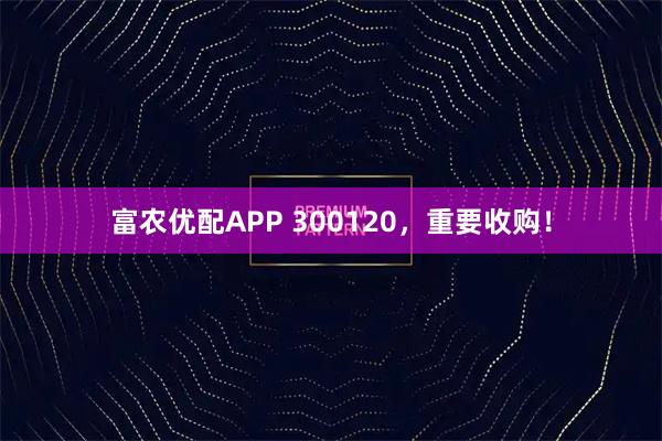 富农优配APP 300120，重要收购！