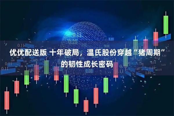 优优配送版 十年破局，温氏股份穿越“猪周期”的韧性成长密码