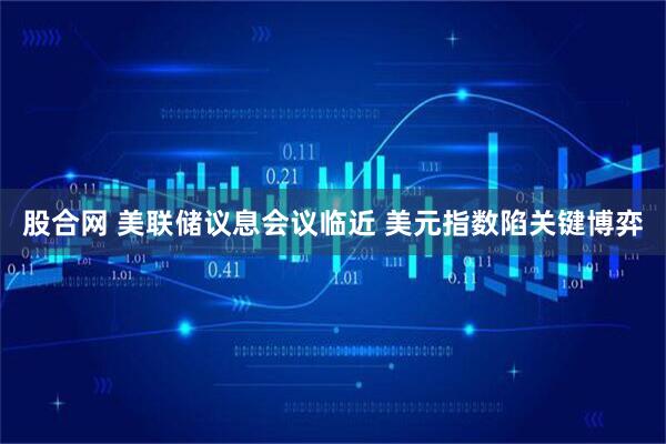 股合网 美联储议息会议临近 美元指数陷关键博弈