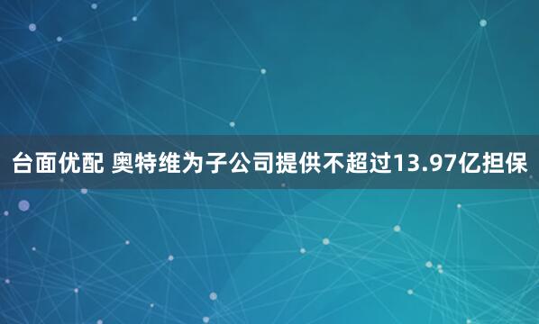 台面优配 奥特维为子公司提供不超过13.97亿担保