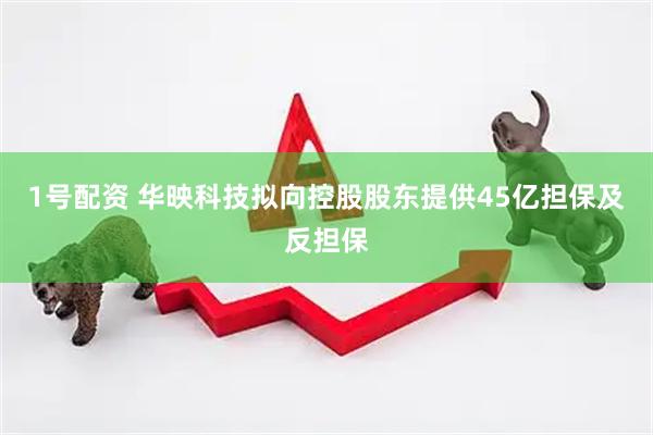 1号配资 华映科技拟向控股股东提供45亿担保及反担保