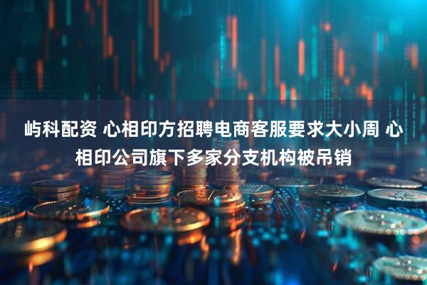 屿科配资 心相印方招聘电商客服要求大小周 心相印公司旗下多家分支机构被吊销