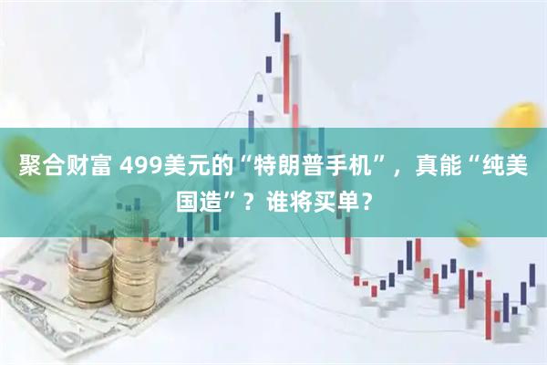 聚合财富 499美元的“特朗普手机”，真能“纯美国造”？谁将买单？