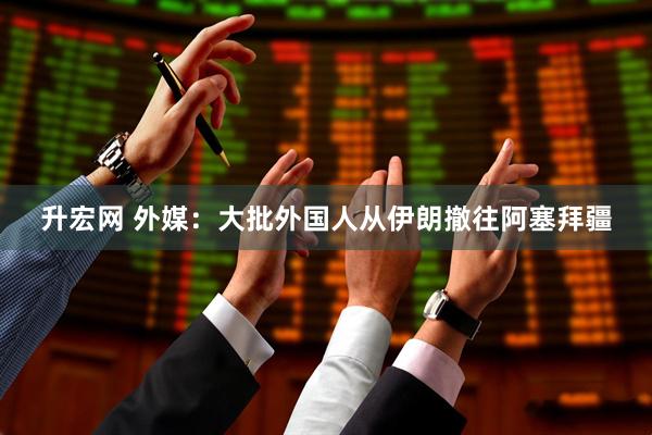 升宏网 外媒：大批外国人从伊朗撤往阿塞拜疆