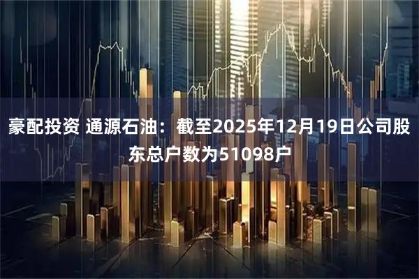 豪配投资 通源石油：截至2025年12月19日公司股东总户数为51098户
